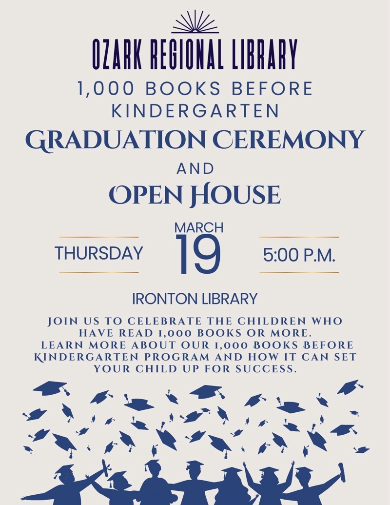 
OZARK REGIONAL LIBRARY
1,000 BOOKS BEFORE
KINDERGARTEN
GRADUATION CEREMONY
AND
OPEN HOUSE
THURSDAYMARCH 19 5:00 P.M.
IRONTON LIBRARY
JOIN US TO CELEBRATE THE CHILDREN WHO HAVE READ 1,000 BOOKS OR MORE.
LEARN MORE ABOUT OUR 1,000 BOOKS BEFORE KINDERGARTEN PROGRAM AND HOW IT CAN SET
YOUR CHILD UP FOR SUCCESS.

