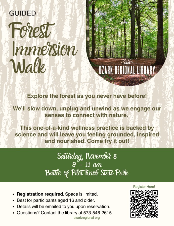 GUIDED
Forest Immersion Walk
OZARK REGIONAL LIBRARY
Explore the forest as you never have before!
We'll slow down, unplug and unwind as we engage our senses to connect with nature.
This one-of-a-kind wellness practice is backed by science and will leave you feeling grounded, inspired and nourished. Come try it out!
Saturday, November 8 9 - 11am
Battle of Pilot Knob State Park
Register Here!
• Registration required. Space is limited.
• Best for participants aged 16 and older.
• Details will be emailed to you upon reservation.
• Questions? Contact the library at 573-546-2615
