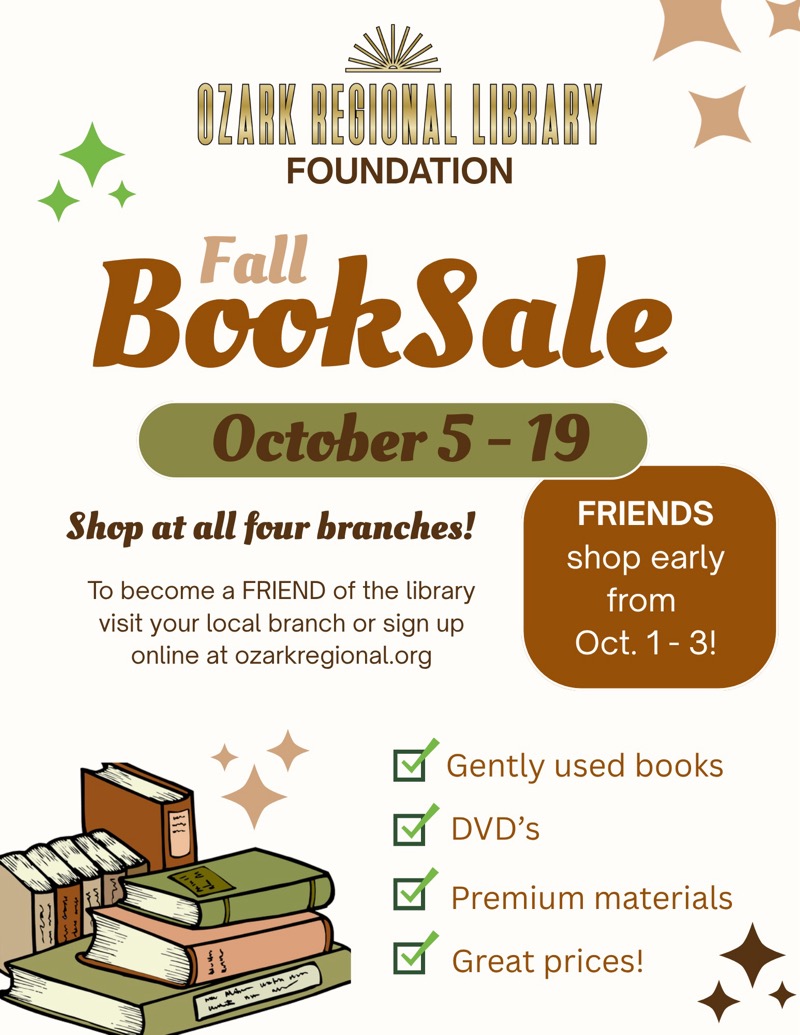 
OZARK BEGIONAL LIBRARY
FOUNDATION
Fall
BookSale
October 5 - 19
Shop at all four branches!
To become a FRIEND of the library visit your local branch or sign up online at ozarkregional.org
FRIENDS
shop early from
Oct. 1 - 3!
Gently used books
DVD's
Premium materials
Great prices!


