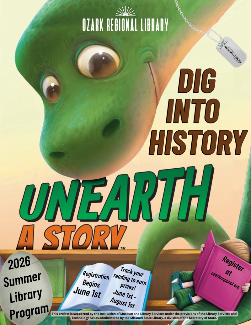 
OZARK REGIONAL LIBRARY

DIG INTO HISTORY
UNEARTH A STORY
2026 Summer Library Program, June 1st - August Ist

Track your reading to earnprizes!

Registration Begins
June 1st

Register
ozarkregional.org

This project is supported by the Institution of Museum and Library Services under the provisions of the Library Services and
Technology Act as administered by the Missouri State Library, a division of the Secretary of State.
