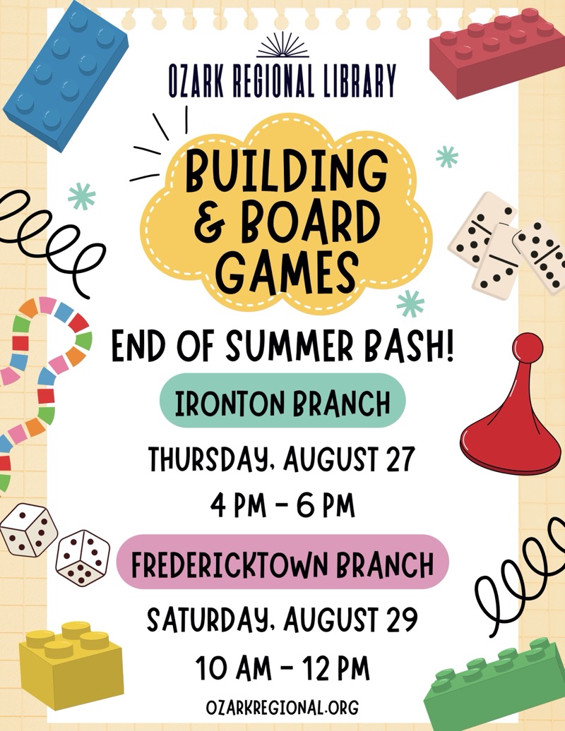 
OZARK REGIONAL LIBRARY
BUILDING & BOARD GAMES
END OF SUMMER BASH!

IRONTON BRANCH
THURSDAY, AUGUST 27 4 PM - 6 PM

FREDERICKTOWN BRANCH
SATURDAY, AUGUST 29 10 AM - 12 PM
OZARKREGIONAL.ORG
