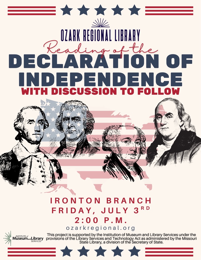 
OZARK REGIONAL LIBRARY
Reading the DECLARATION OF INDEPENDENCE
WITH DISCUSSION TO FOLLOW

IRONTON BRANCH FRIDAY, JULY 3RD 2:00 P.M.
ozarkregional.org
This project is supported by the Institution of Museum and Library Services under the Museum and Library provisions of the Library Services and Technology Act as administered by the Missouri
State Library, a division of the Secretary of State.

