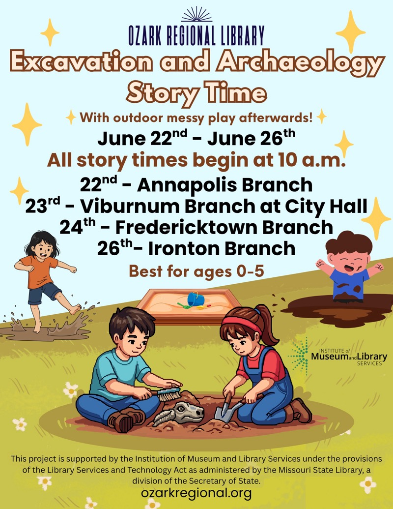 
OZARK REGIONAL LIBRARY
Excavation and Archaeology
Story Time
+ With outdoor messy play afterwards!
June 22nd - June 26th
All story times begin at 10 a.m.
22nd - Annapolis Branch
23rd - Viburnum Branch at City Hall
24th - Fredericktown Branch
26th- Ironton Branch
Best for ages 0-5
INSTITUTE of
MuseumandLibrary
SERVICES
This project is supported by the Institution of Museum and Library Services under the provisions of the Library Services and Technology Act as administered by the Missouri State Library, a division of the Secretary of State.
ozarkregional.org

