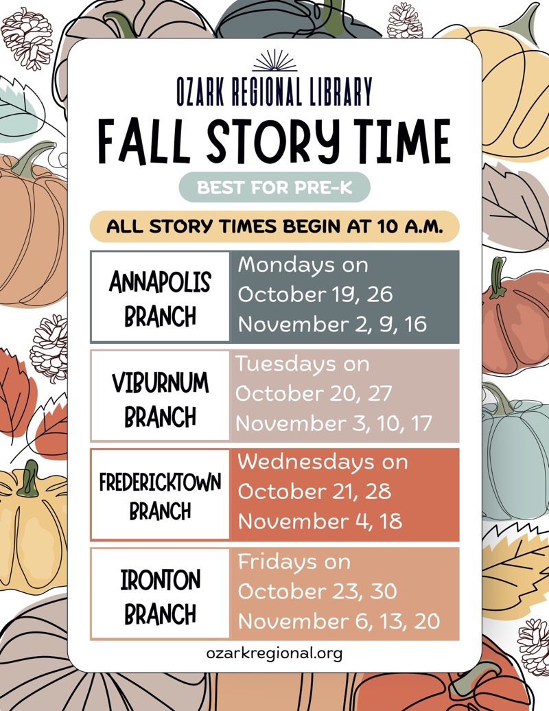 
OZARK REGIONAL LIBRARY
FALL STORY TIME
BEST FOR PRE-K
ozarkregional.org
ALL STORY TIMES BEGIN AT 10 A.M.
ANNAPOLIS BRANCH
Mondays on
October 19, 26 November 2, 9, 16
VIBURNUM BRANCH
Tuesdays on
October 20, 27 November 3, 10, 17
FREDERICKTOWN
BRANCH
Wednesdays on
October 21, 28 November 4, 18
IRONTON BRANCH
Fridays on
October 23, 30 November 6, 13, 20

