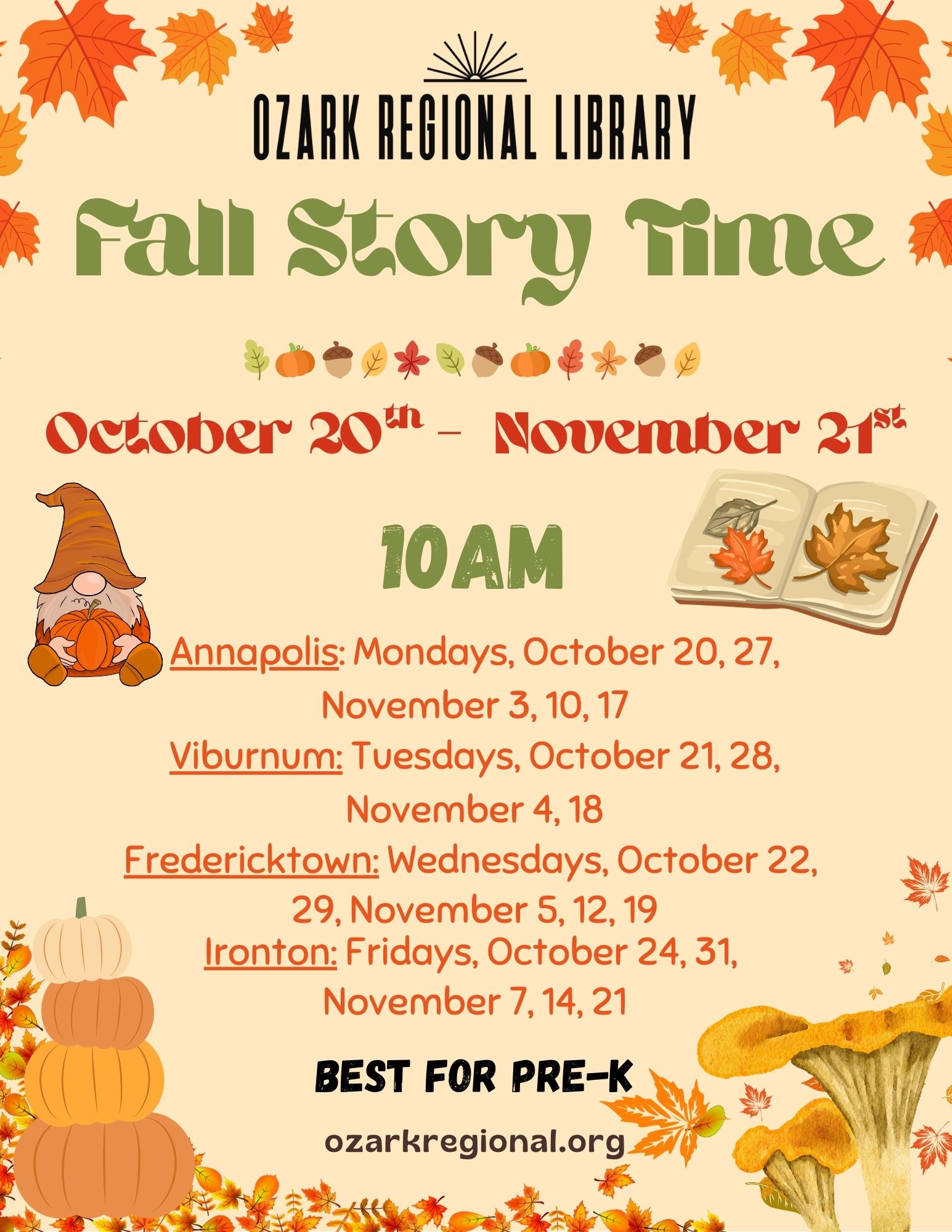 An event flyer with this text:
  Fall Story Time
  October 20th to November 21st
   10AM
Annapolis: Mondays, October 20, 27,
November 3, 10, 17
Viburnum: Tuesdays, October 21, 28,
November 4, 18
Fredericktown: Wednesdays, October 22,
29, November 5, 12, 19
Ironton: Fridays, October 24, 31,
November 7, 14, 21
BEST FOR PRE-K