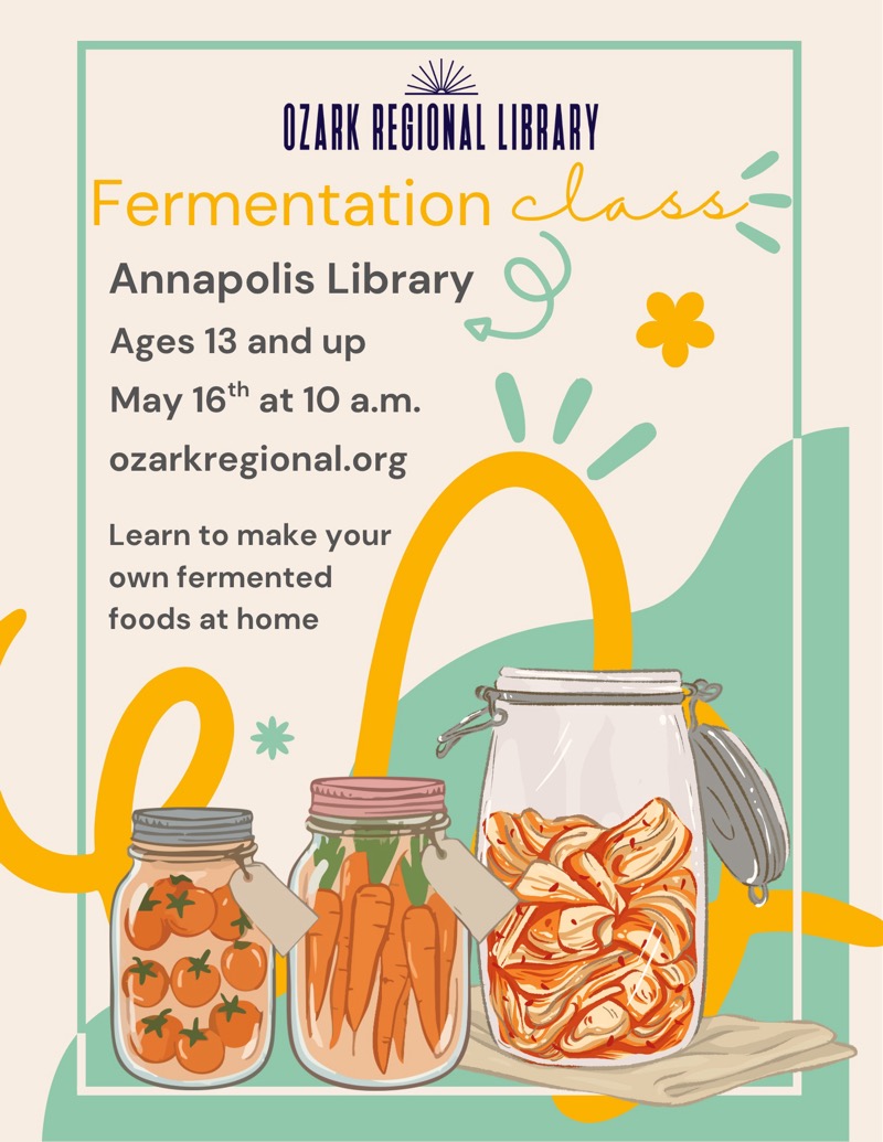 
OZARK REGIONAL LIBRARY
Fermentation Class
Annapolis Library
Ages 13 and up
May 16th at 10 a.m.
ozarkregional.org
Learn to make your own fermented foods at home

