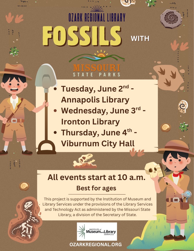 
OZARK REGIONAL LIBRARY
FOSSILS WITH MISSOURI STATE PARKS
• Tuesday, June 2nd - Annapolis Library
• Wednesday, June 3rd - Ironton Library
• Thursday, June 4th - Viburnum City Hall
All events start at 10 a.m.
Best for ages

This project is supported by the Institution of Museum and Library Services under the provisions of the Library Services and Technology Act as administered by the Missouri State Library, a division of the Secretary of State.
Museum

