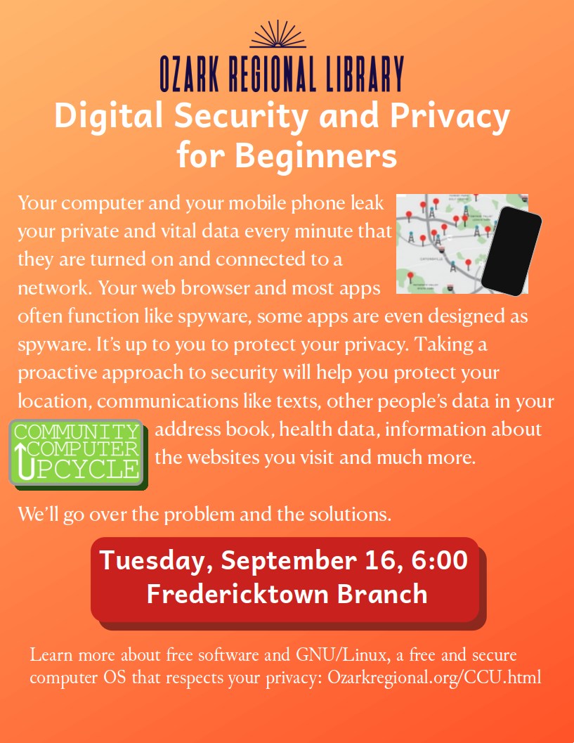 An event flyer with an orange to red background and text:
Digital Security and Privacy 
for Beginners

Your computer and your mobile phone leak your private and vital data every minute that they are turned on and connected to a network. Your web browser and most apps often function like spyware, some apps are even designed as spyware. It’s up to you to protect your privacy. Taking a proactive approach to security will help you protect your location, communications like texts, other people’s data in your address book, health data, information about the websites you visit and much more. 

We’ll go over the problem and the solutions.

Tuesday, September 16, 6:00 
Fredericktown Branch