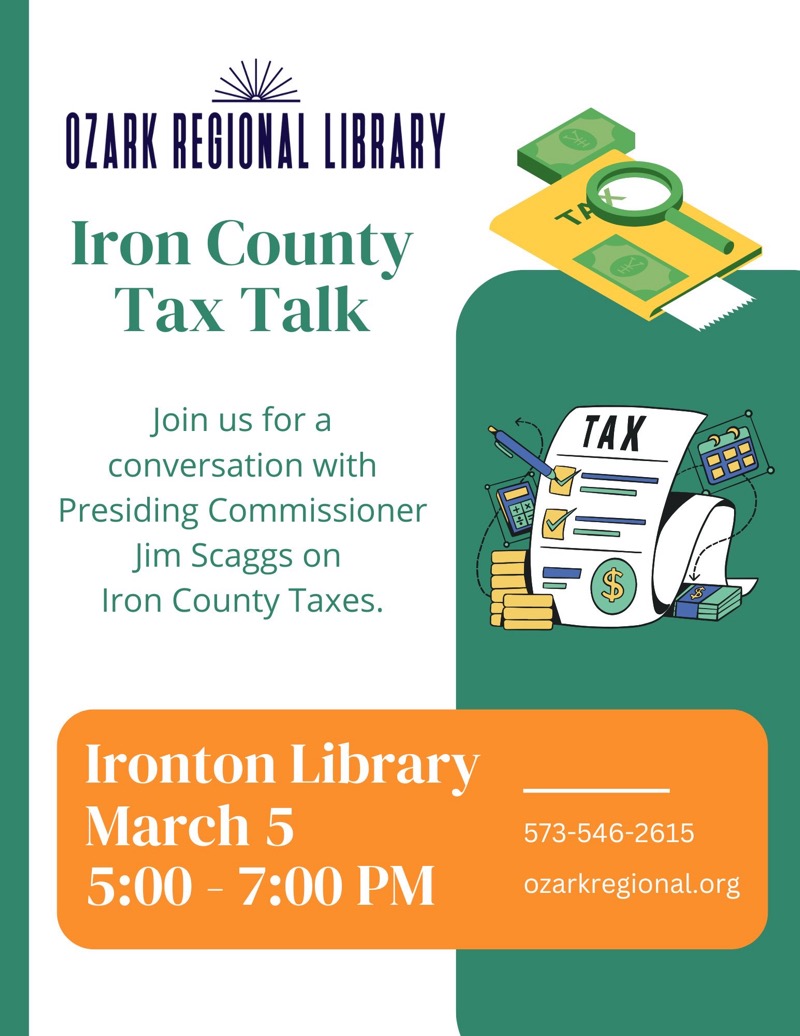 
OZARK REGIONAL LIBRARY
Iron County Tax Talk
Join us for a
conversation with
Presiding Commissioner
Jim Scaggs on
Iron County Taxes.
Ironton Library
March 5
5:00 - 7:00 PM
573-546-2615
ozarkregional.org

