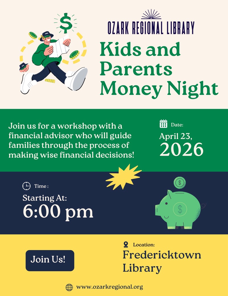 
OZARK REGIONAL LIBRARY
Kids and Parents
Money Night
Join us for a workshop with a financial advisor who will guide families through the process of making wise financial decisions!
# Date:
April 23, 2026
Time:
Starting At:
6:00 pm
Join Us!
2 Location:
Fredericktown
Library
www.ozarkregional.org

