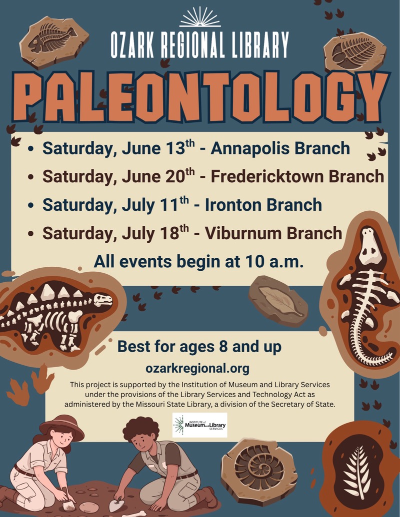 
OZARK REGIONAL LIBRARY
PALEONTOLOGY
• Saturday, June 13th - Annapolis Branch
• Saturday, June 20th - Fredericktown Branch
• Saturday, July 11t - Ironton Branch
• Saturday, July 18th - Viburnum Branch
All events begin at 10 a.m.
Best for ages 8 and up
ozarkregional.org
This project is supported by the Institution of Museum and Library Services under the provisions of the Library Services and Technology Act as administered by the Missouri State Library, a division of the Secretary of State.
Müseum Library

