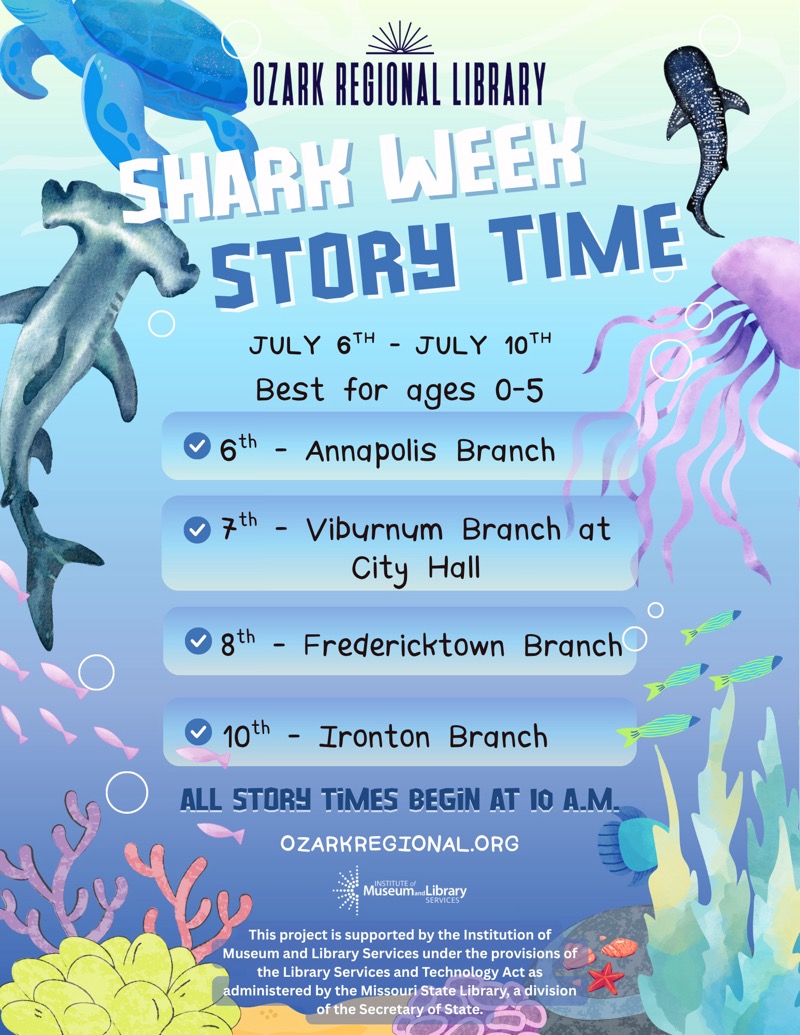 
OZARK REGIONAL LIBRARY
SHARK WEEK STORY TIME
JULY 6TH - JULY 10TH
Best for ages 0-5
• 6th - Annapolis Branch
• 7th - Viburnum Branch at
City Hall
• gth - Fredericktown Branch
10th - Ironton Branch
ALL STORY TiMES BEGİN AT I0 A.M.
OZARKREGIONAL.ORG
Museum brary
This project is supported by the Institution of Museum and Library Services under the provisions of the Library Services and Technology Act as administered by the Missouri State Library, a division of the Secretary of State.

