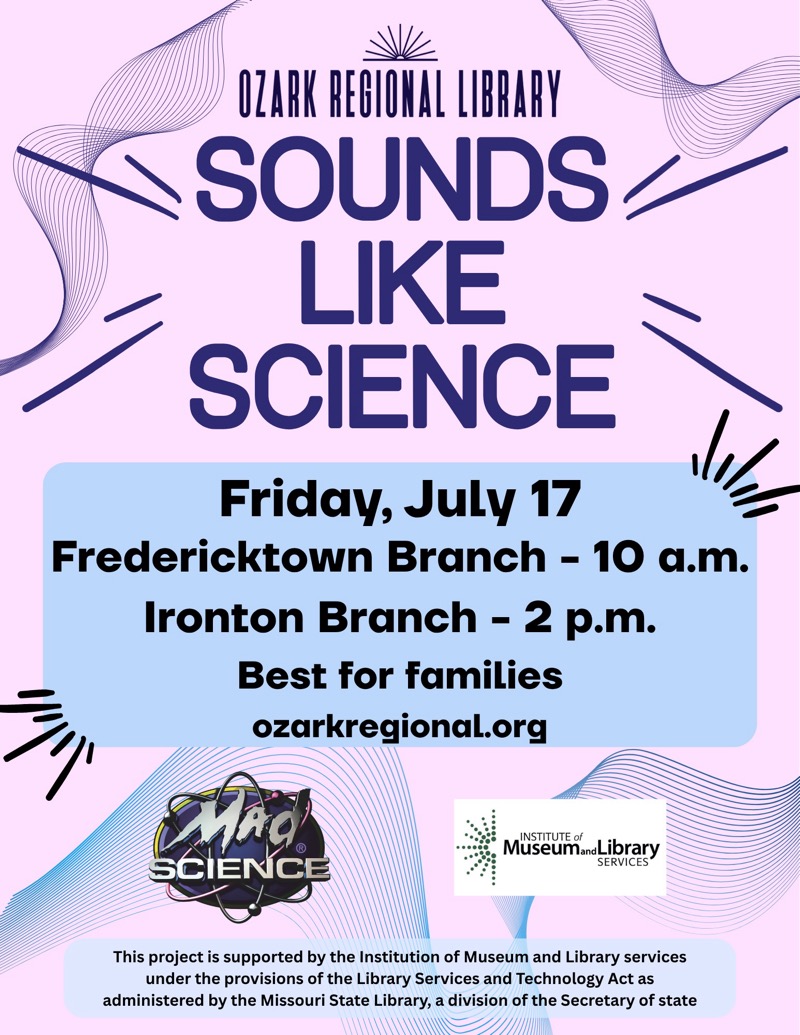 
OZARK REGIONAL LIBRARY 
SOUNDS LIKE SCIENCE
Friday, July 17
Fredericktown Branch - 10 a.m.
Ironton Branch - 2 p.m.
Best for families ozarkregional.org
SCIENCE INSTITUTE of Museum Library SERVICES
This project is supported by the Institution of Museum and Library services under the provisions of the Library Services and Technology Act as administered by the Missouri State Library, a division of the Secretary of state

