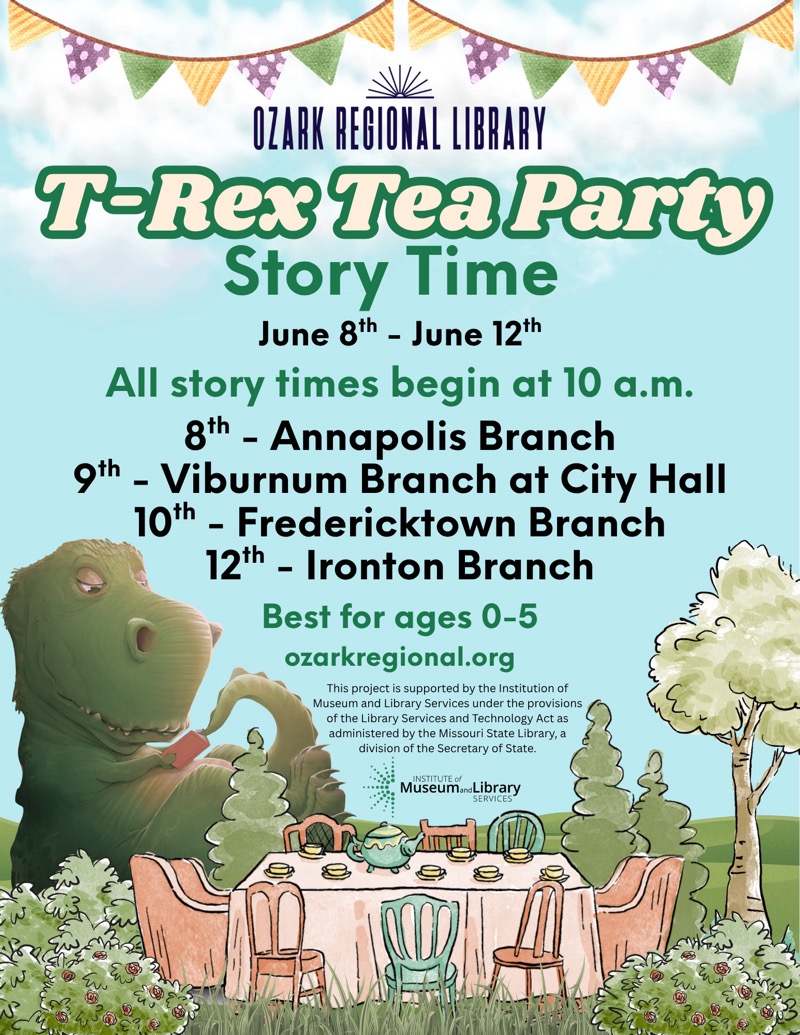 
OZARK REGIONAL LIBRARY
T-Rex Tea Party
Story Time
June 8th - June 12th
All story times begin at 10 a.m.
8th - Annapolis Branch
9th - Viburnum Branch at City Hall
10th - Fredericktown Branch
12th - Ironton Branch
Best for ages 0-5
ozarkregional.org
This project is supported by the Institution of Museum and Library Services under the provisions of the Library Services and Technology Act as administered by the Missouri State Library, a division of the Secretary of State.
INSTITUTE of
MuseumondLibrary
SERVICES


