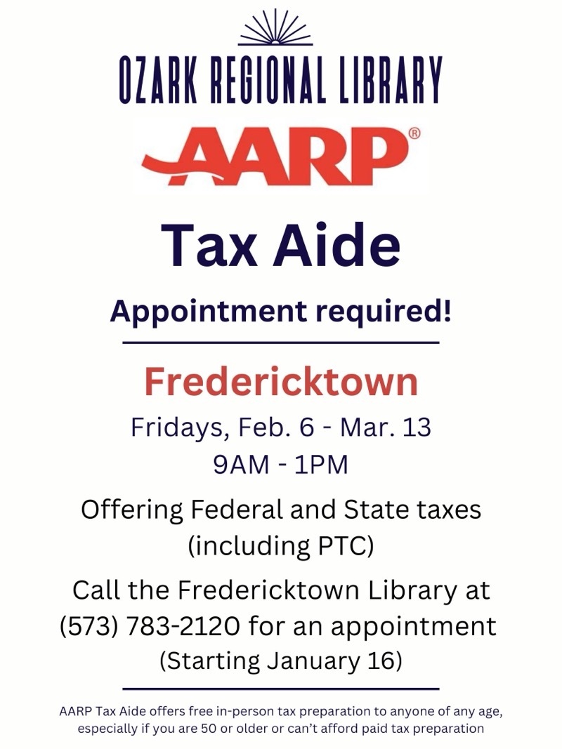
OZARK REGIONAL LIBRARY AARP®
Tax Aide
Appointment required!
Fredericktown
Fridays, Feb. 6 - Mar. 13 9AM - 1PM
Offering Federal and State taxes (including PTC)
Call the Fredericktown Library at
(573) 783-2120 for an appointment
(Starting January 16)
AARP Tax Aide offers free in-person tax preparation to anyone of any age, especially if you are 50 or older or can't afford paid tax preparation


