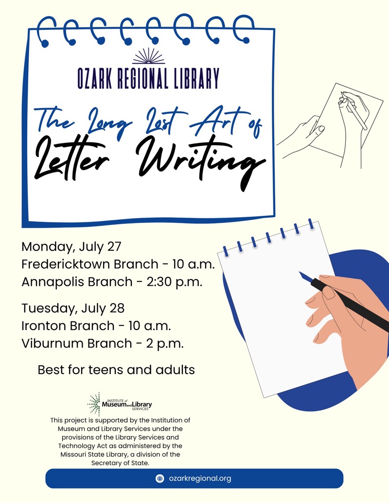 
OZARK REGIONAL LIBRARY
The long lost Art of Letter Writing
Monday, July 27
Fredericktown Branch - 10 a.m.
Annapolis Branch - 2:30 p.m.
Tuesday, July 28
Ironton Branch - 10 a.m.
Viburnum Branch - 2 p.m.
Best for teens and adults

This project is supported by the Institution of Museum and Library Services under the provisions of the Library Services and Technology Act as administered by the Missouri State Library, a division of the Secretary of State.

