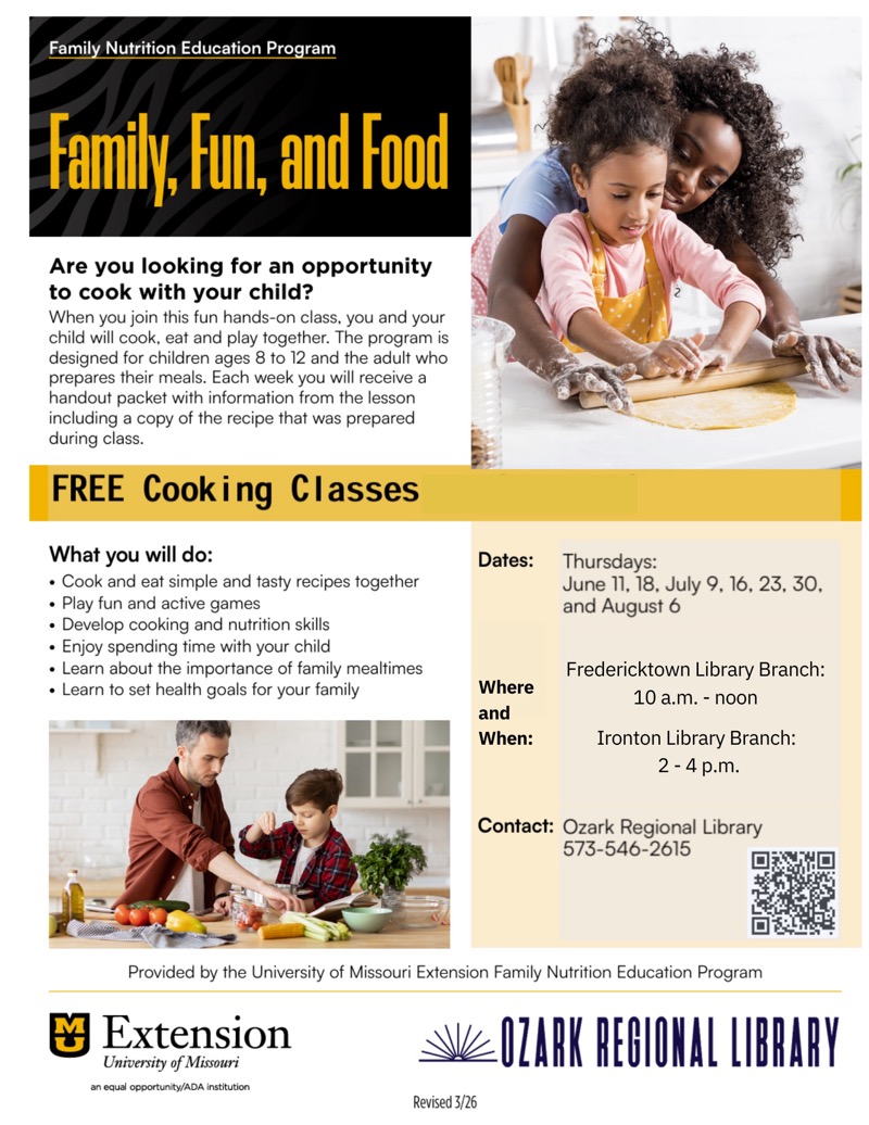 
Family Nutrition Education Program
Family, Fun, and food
Are you looking for an opportunity to cook with your child?
When you join this fun hands-on class, you and your child will cook, eat and play together. The program is designed for children ages 8 to 12 and the adult who prepares their meals. Each week you will receive a handout packet with information from the lesson including a copy of the recipe that was prepared during class.
FREE Cooking Classes
What you will do:
• Cook and eat simple and tasty recipes together
• Play fun and active games
• Develop cooking and nutrition skills
• Enjoy spending time with your child
• Learn about the importance of family mealtimes
• Learn to set health goals for your family
Dates:
Thursdays:
June 11, 18, July 9, 16, 23, 30, and August 6
Where and When:
Fredericktown Library Branch:
10 a.m. - noon
Ironton Library Branch:
2-4 p.m.
Contact: Ozark Regional Library
573-546-2615

Provided by the University of Missouri Extension Family Nutrition Education Program Extension
University of Missouri an equal opportunity/ADA institution
OZARK REGIONAL LIBRARY
Revised 3/26

