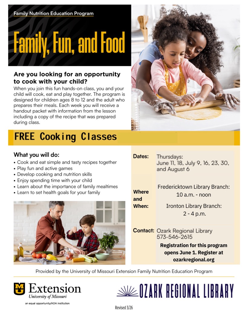 
Family Nutrition Education Program
Family, Fun, and food
Are you looking for an opportunity to cook with your child?
When you join this fun hands-on class, you and your child will cook, eat and play together. The program is designed for children ages 8 to 12 and the adult who prepares their meals. Each week you will receive a handout packet with information from the lesson including a copy of the recipe that was prepared during class.
FREE Cooking Classes
What you will do:
• Cook and eat simple and tasty recipes together
• Play fun and active games
• Develop cooking and nutrition skills
• Enjoy spending time with your child
• Learn about the importance of family mealtimes
• Learn to set health goals for your family
Dates:
Thursdays:
June 11, 18, July 9, 16, 23, 30, and August 6
留
Where and When:
Fredericktown Library Branch:
10 a.m. - noon
Ironton Library Branch:
2-4 p.m.
Contact: Ozark Regional Library
573-546-2615
Registration for this program opens June 1. Register at ozarkregional.org
Provided by the University of Missouri Extension Family Nutrition Education Program
Extension
University of Missouri an equal opportunity/ADA institution
OZARK REGIONAL LIBRARY
Revised 3/26


